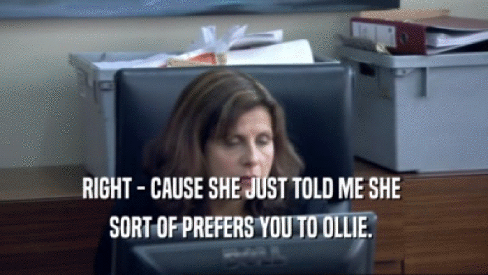 RIGHT - CAUSE SHE JUST TOLD ME SHE  SORT OF PREFERS YOU TO OLLIE.  