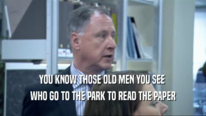 YOU KNOW THOSE OLD MEN YOU SEE  WHO GO TO THE PARK TO READ THE PAPER 