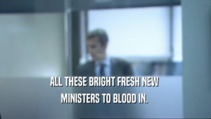 ALL THESE BRIGHT FRESH NEW 
 MINISTERS TO BLOOD IN. 
 