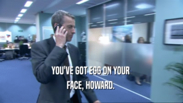 YOU'VE GOT EGG ON YOUR 
 FACE, HOWARD. 
 