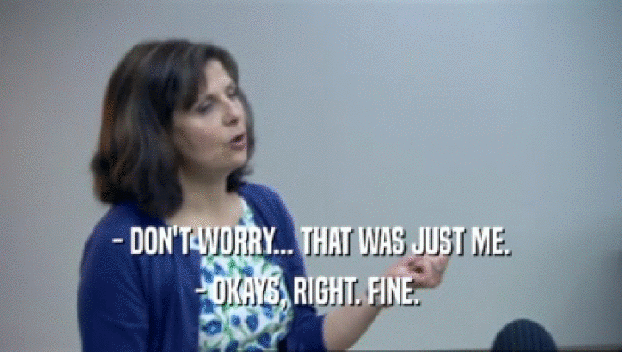 - DON'T WORRY... THAT WAS JUST ME. - OKAYS, RIGHT. FINE.  