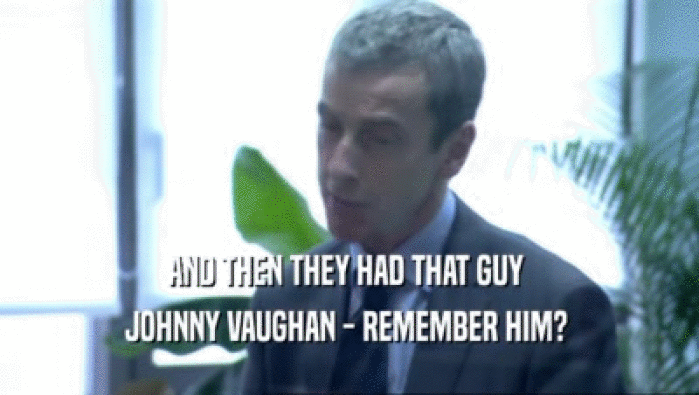 AND THEN THEY HAD THAT GUY 
 JOHNNY VAUGHAN - REMEMBER HIM? 
 