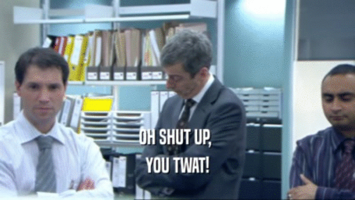OH SHUT UP,  YOU TWAT! 