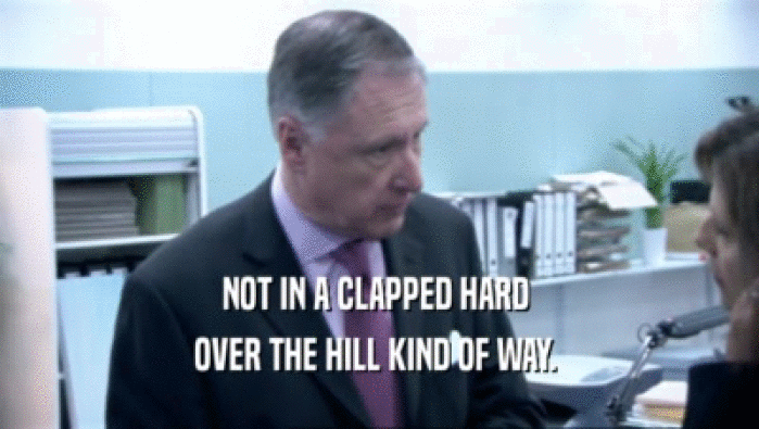 NOT IN A CLAPPED HARD  OVER THE HILL KIND OF WAY.  