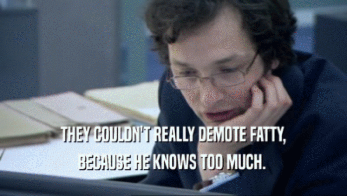  THEY COULDN'T REALLY DEMOTE FATTY, 
 BECAUSE HE KNOWS TOO MUCH. 
 