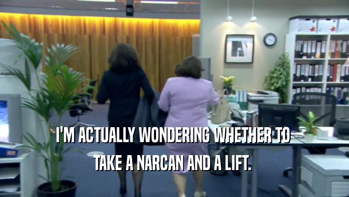 I'M ACTUALLY WONDERING WHETHER TO  TAKE A NARCAN AND A LIFT.  