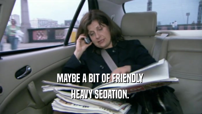 MAYBE A BIT OF FRIENDLY  HEAVY SEDATION.  
