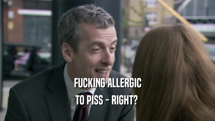 FUCKING ALLERGIC TO PISS - RIGHT?  