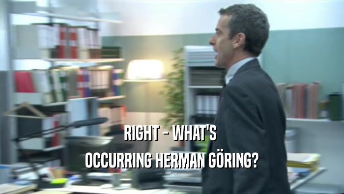 RIGHT - WHAT'S  OCCURRING HERMAN GöRING? 