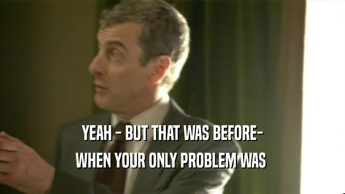 YEAH - BUT THAT WAS BEFORE- WHEN YOUR ONLY PROBLEM WAS  