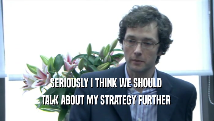 SERIOUSLY I THINK WE SHOULD  TALK ABOUT MY STRATEGY FURTHER  