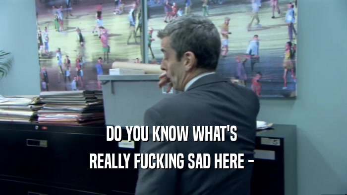 DO YOU KNOW WHAT'S  REALLY FUCKING SAD HERE -  