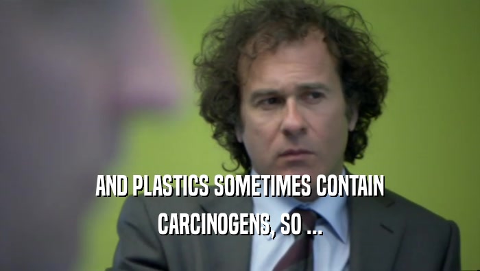 AND PLASTICS SOMETIMES CONTAIN CARCINOGENS, SO ... 