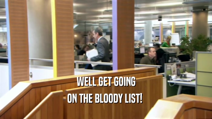 WELL GET GOING ON THE BLOODY LIST!  
