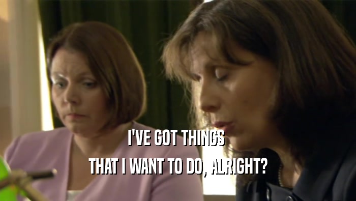 I'VE GOT THINGS  THAT I WANT TO DO, ALRIGHT? 