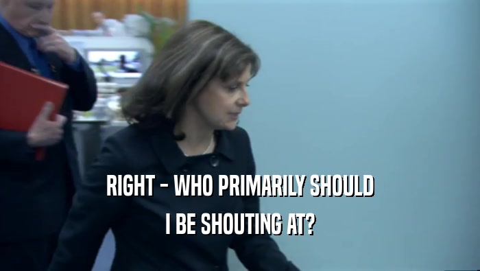 RIGHT - WHO PRIMARILY SHOULD I BE SHOUTING AT? 