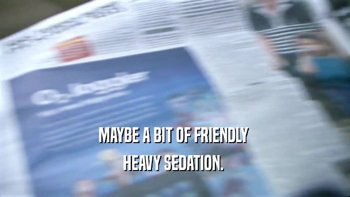 MAYBE A BIT OF FRIENDLY  HEAVY SEDATION.  
