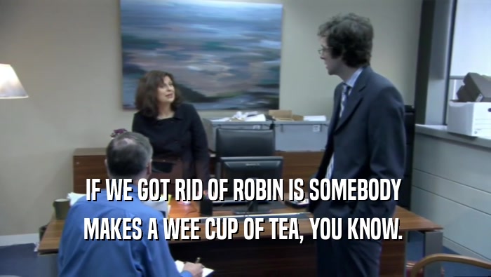 IF WE GOT RID OF ROBIN IS SOMEBODY  MAKES A WEE CUP OF TEA, YOU KNOW.  