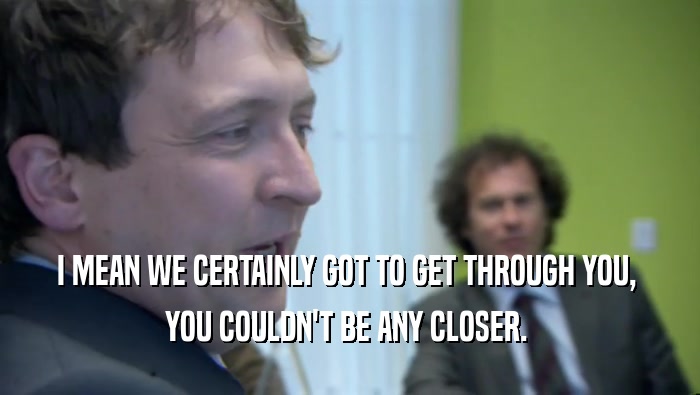 I MEAN WE CERTAINLY GOT TO GET THROUGH YOU,  YOU COULDN'T BE ANY CLOSER.  