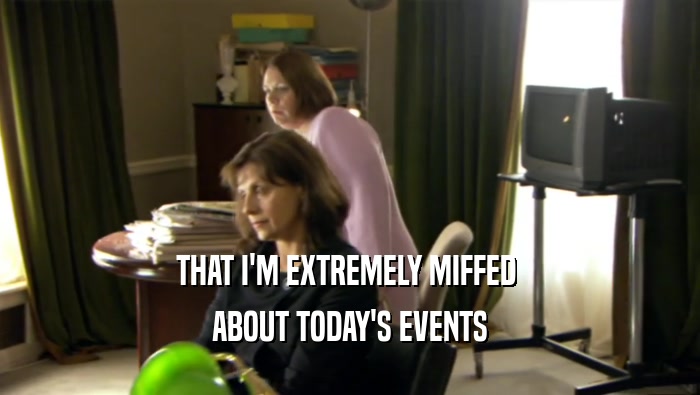 THAT I'M EXTREMELY MIFFED  ABOUT TODAY'S EVENTS 