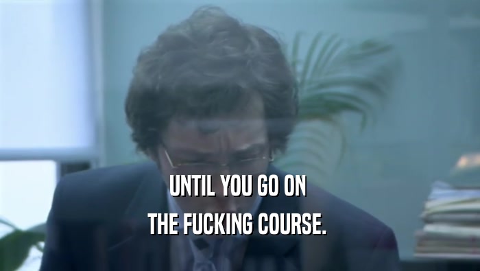 UNTIL YOU GO ON  THE FUCKING COURSE.  