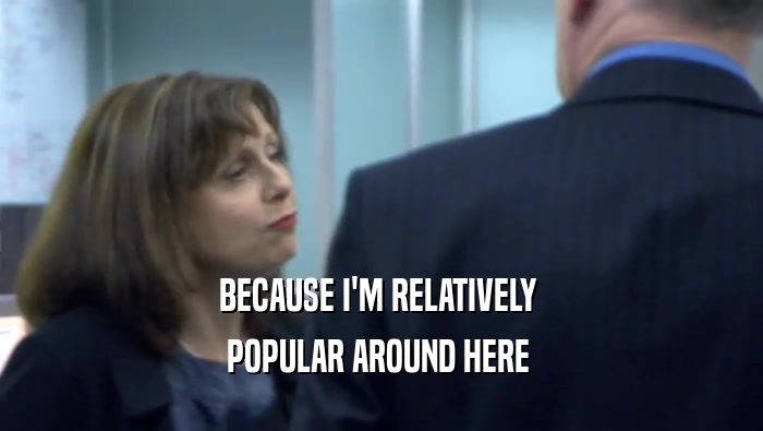 BECAUSE I'M RELATIVELY  POPULAR AROUND HERE  