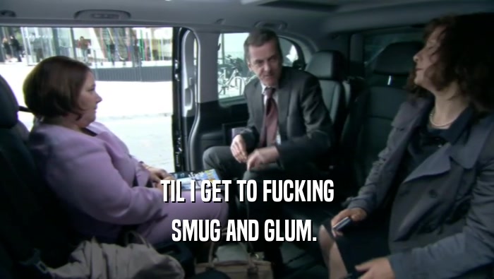 TIL I GET TO FUCKING SMUG AND GLUM.  