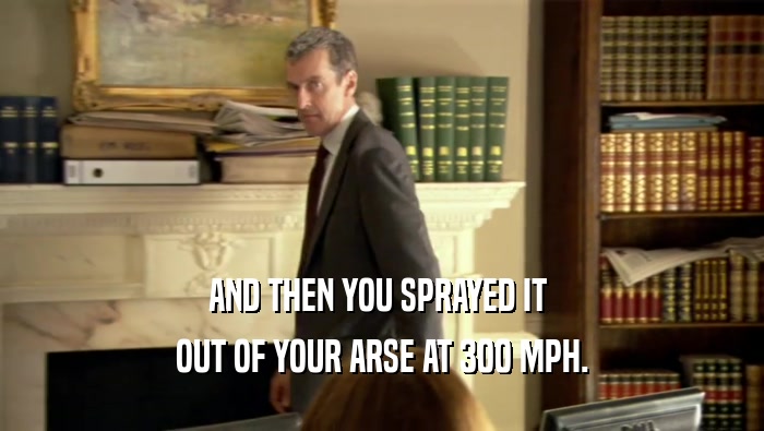 AND THEN YOU SPRAYED IT  OUT OF YOUR ARSE AT 300 MPH. 