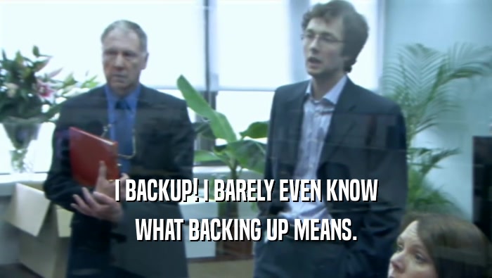 I BACKUP! I BARELY EVEN KNOW WHAT BACKING UP MEANS. 