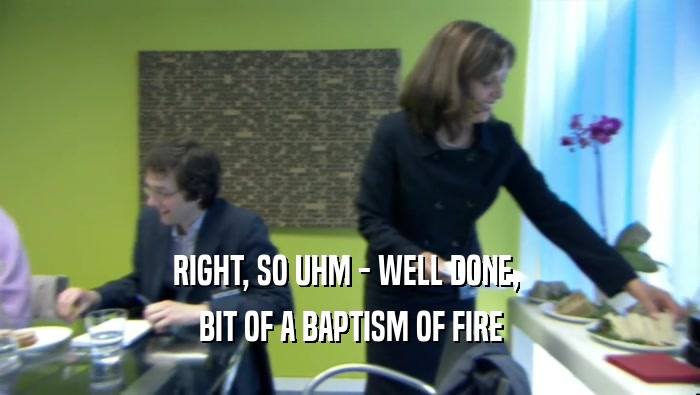 RIGHT, SO UHM - WELL DONE,  BIT OF A BAPTISM OF FIRE 