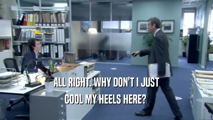 ALL RIGHT. WHY DON'T I JUST COOL MY HEELS HERE?  