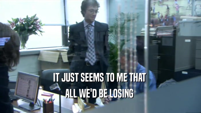 IT JUST SEEMS TO ME THAT  ALL WE'D BE LOSING  