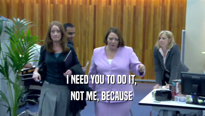 I NEED YOU TO DO IT,  NOT ME, BECAUSE  