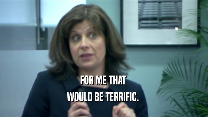 FOR ME THAT  WOULD BE TERRIFIC.  