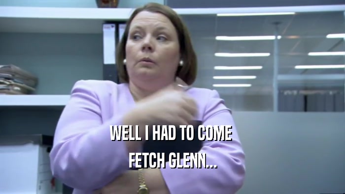 WELL I HAD TO COME  FETCH GLENN... 