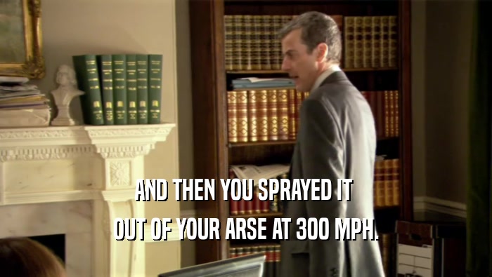 AND THEN YOU SPRAYED IT  OUT OF YOUR ARSE AT 300 MPH. 