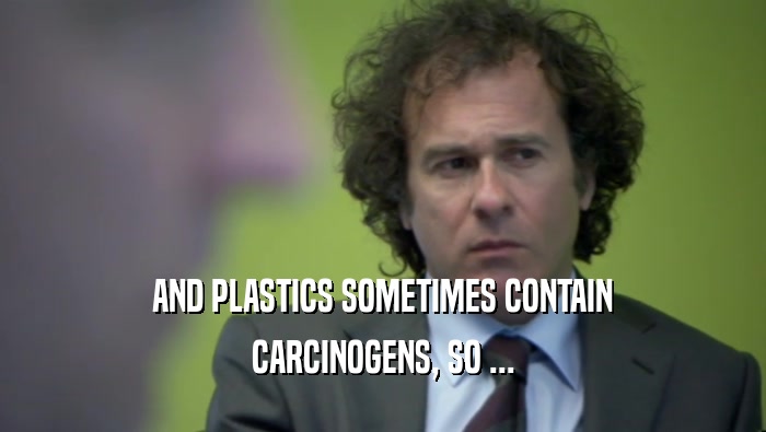 AND PLASTICS SOMETIMES CONTAIN CARCINOGENS, SO ... 