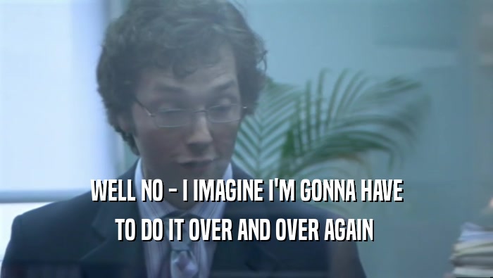 WELL NO - I IMAGINE I'M GONNA HAVE TO DO IT OVER AND OVER AGAIN  