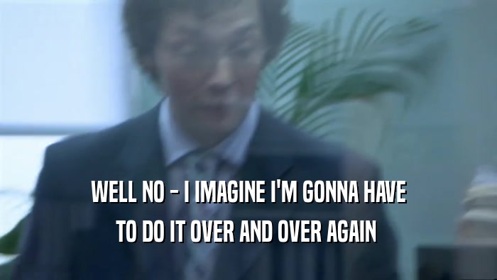 WELL NO - I IMAGINE I'M GONNA HAVE TO DO IT OVER AND OVER AGAIN  