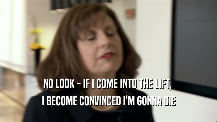 NO LOOK - IF I COME INTO THE LIFT,  I BECOME CONVINCED I'M GONNA DIE 