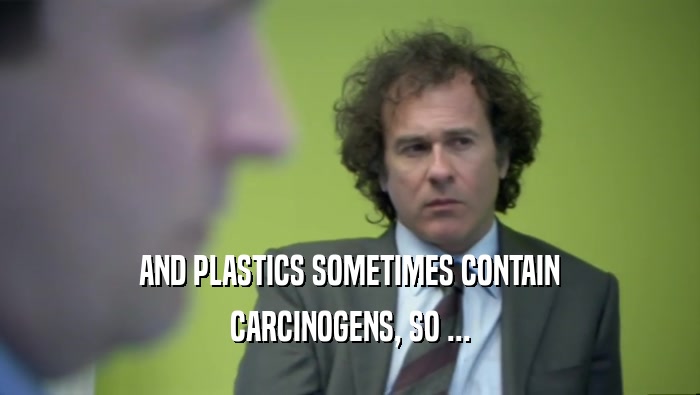AND PLASTICS SOMETIMES CONTAIN CARCINOGENS, SO ... 
