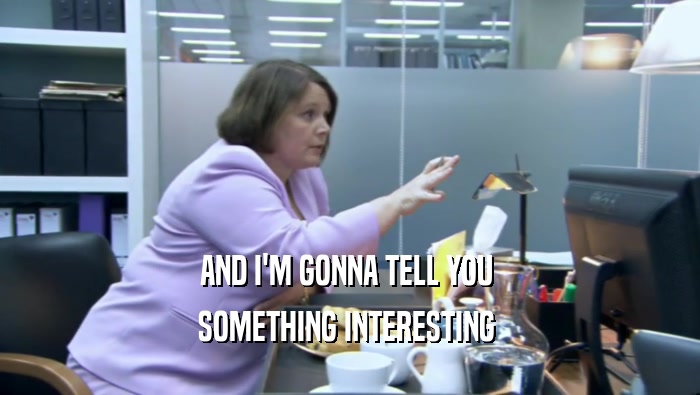 AND I'M GONNA TELL YOU  SOMETHING INTERESTING  