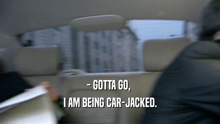 - GOTTA GO,  I AM BEING CAR-JACKED. 