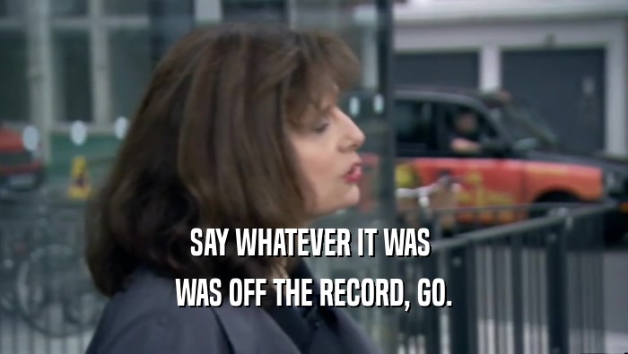 SAY WHATEVER IT WAS  WAS OFF THE RECORD, GO. 