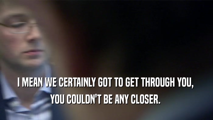 I MEAN WE CERTAINLY GOT TO GET THROUGH YOU,  YOU COULDN'T BE ANY CLOSER.  