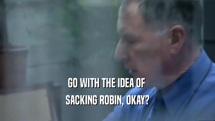 GO WITH THE IDEA OF  SACKING ROBIN, OKAY? 