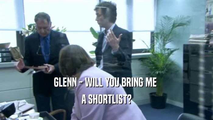 GLENN - WILL YOU BRING ME  A SHORTLIST? 