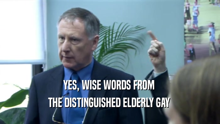 YES, WISE WORDS FROM  THE DISTINGUISHED ELDERLY GAY  