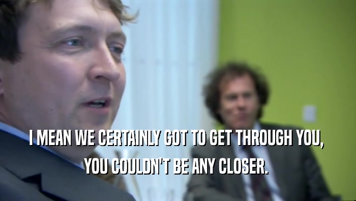 I MEAN WE CERTAINLY GOT TO GET THROUGH YOU,  YOU COULDN'T BE ANY CLOSER.  