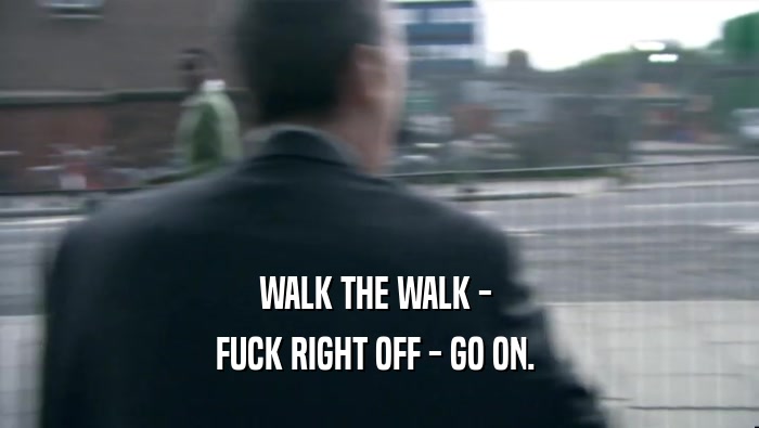 WALK THE WALK -  FUCK RIGHT OFF - GO ON.  